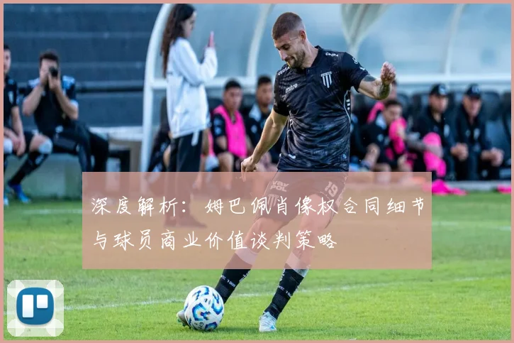 深度解析:姆巴佩肖像权合同细节与球员商业价值谈判策略