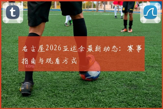 名古屋2026亚运会最新动态：赛事指南与观看方式