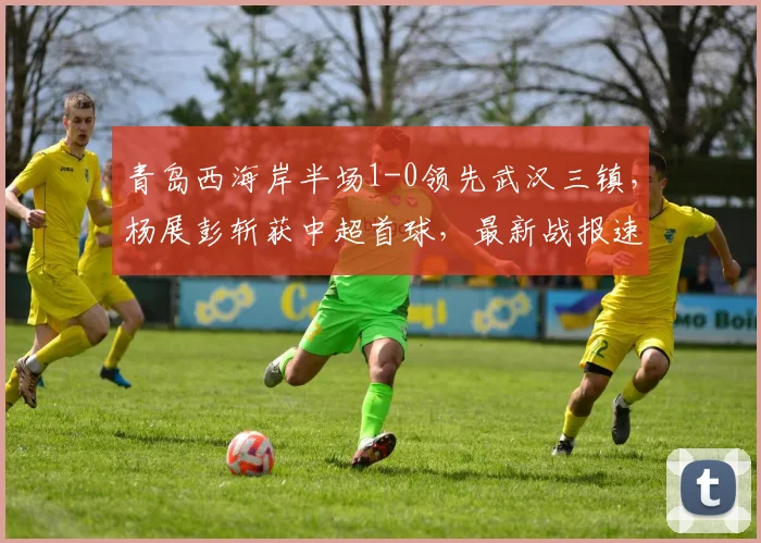 青岛西海岸半场1-0领先武汉三镇，杨展彭斩获中超首球，最新战报速览