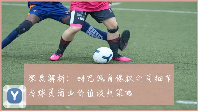 深度解析：姆巴佩肖像权合同细节与球员商业价值谈判策略